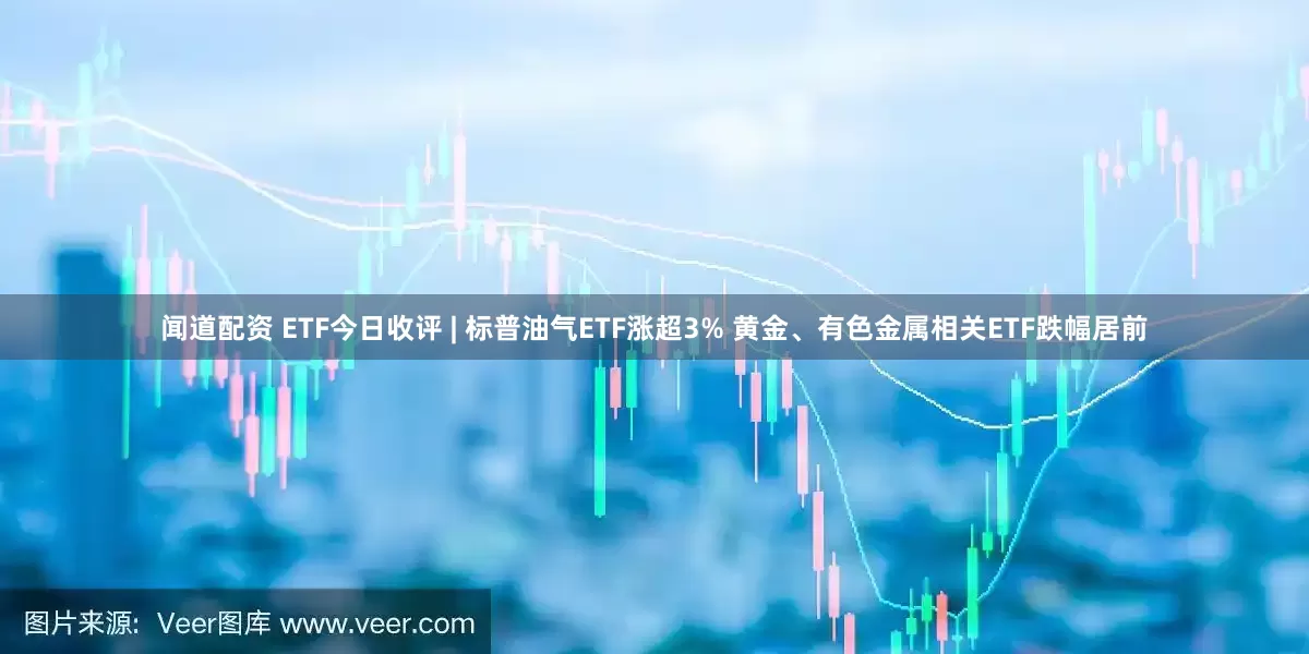 闻道配资 ETF今日收评 | 标普油气ETF涨超3% 黄金、有色金属相关ETF跌幅居前