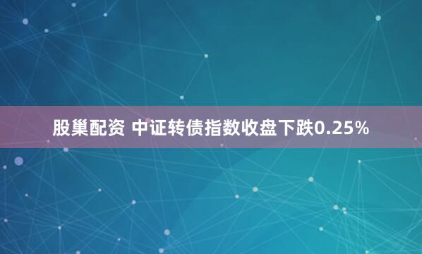 股巢配资 中证转债指数收盘下跌0.25%