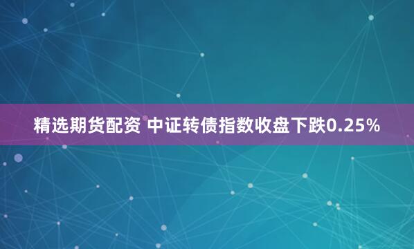 精选期货配资 中证转债指数收盘下跌0.25%