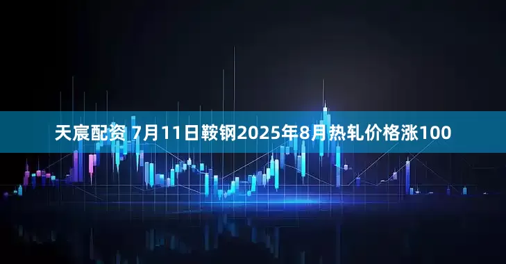 天宸配资 7月11日鞍钢2025年8月热轧价格涨100