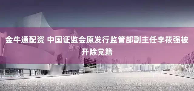 金牛通配资 中国证监会原发行监管部副主任李筱强被开除党籍