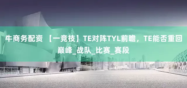 牛商务配资 【一竞技】TE对阵TYL前瞻，TE能否重回巅峰_战队_比赛_赛段