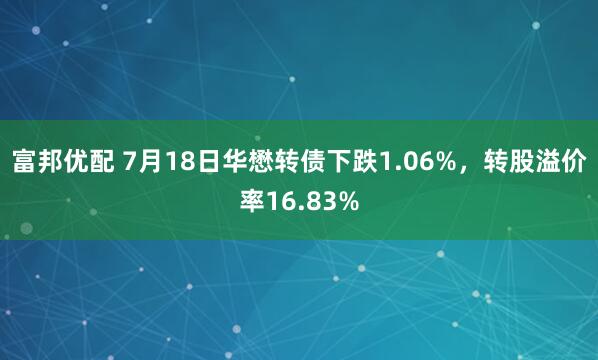 富邦优配 7月18日华懋转债下跌1.06%，转股溢价率16.83%