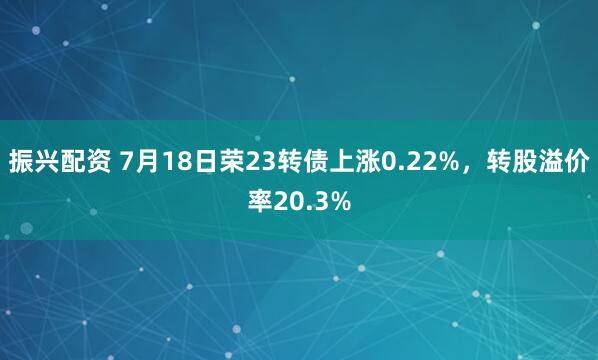 振兴配资 7月18日荣23转债上涨0.22%，转股溢价率20.3%