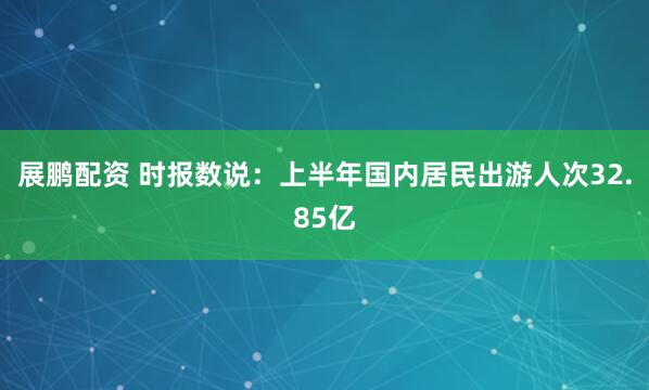 展鹏配资 时报数说：上半年国内居民出游人次32.85亿