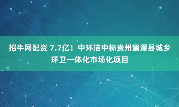 招牛网配资 7.7亿！中环洁中标贵州湄潭县城乡环卫一体化市场化项目