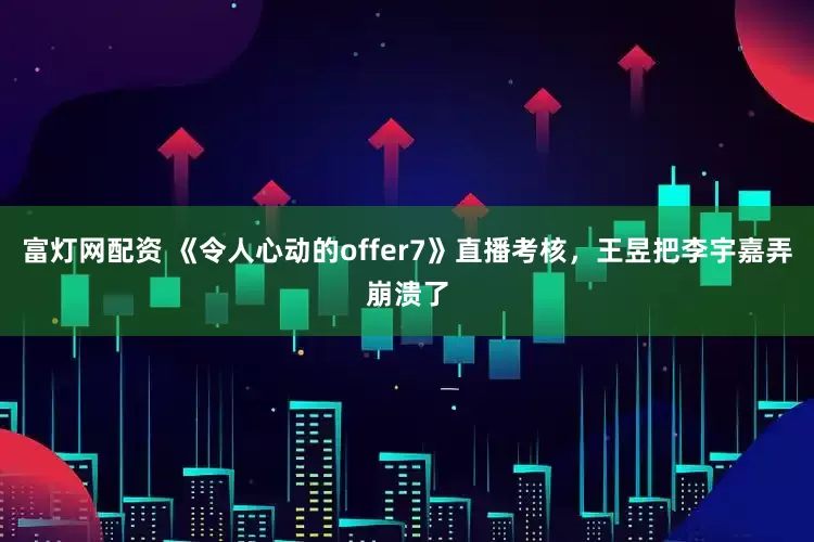 富灯网配资 《令人心动的offer7》直播考核，王昱把李宇嘉弄崩溃了