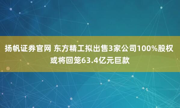 扬帆证券官网 东方精工拟出售3家公司100%股权 或将回笼63.4亿元巨款