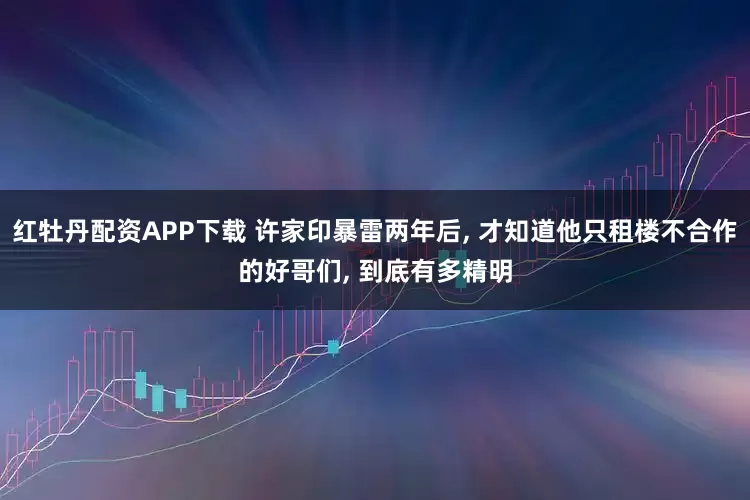 红牡丹配资APP下载 许家印暴雷两年后, 才知道他只租楼不合作的好哥们, 到底有多精明
