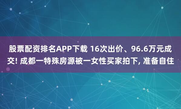 股票配资排名APP下载 16次出价、96.6万元成交! 成都一特殊房源被一女性买家拍下, 准备自住