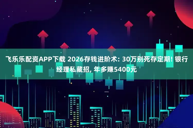 飞乐乐配资APP下载 2026存钱进阶术: 30万别死存定期! 银行经理私藏招, 年多赚5400元