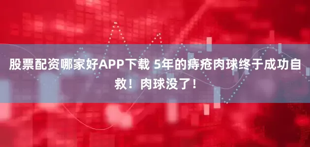 股票配资哪家好APP下载 5年的痔疮肉球终于成功自救！肉球没了！