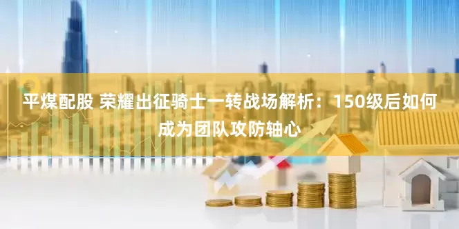 平煤配股 荣耀出征骑士一转战场解析：150级后如何成为团队攻防轴心