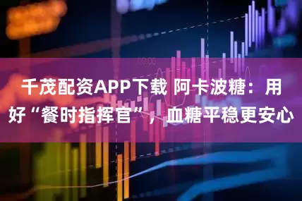 千茂配资APP下载 阿卡波糖：用好“餐时指挥官”，血糖平稳更安心