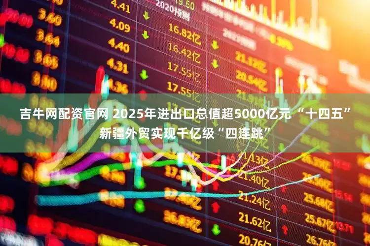 吉牛网配资官网 2025年进出口总值超5000亿元 “十四五”新疆外贸实现千亿级“四连跳”