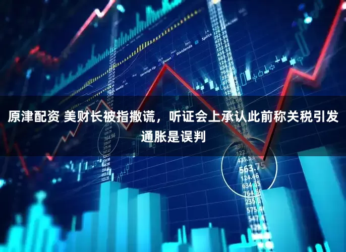 原津配资 美财长被指撒谎，听证会上承认此前称关税引发通胀是误判