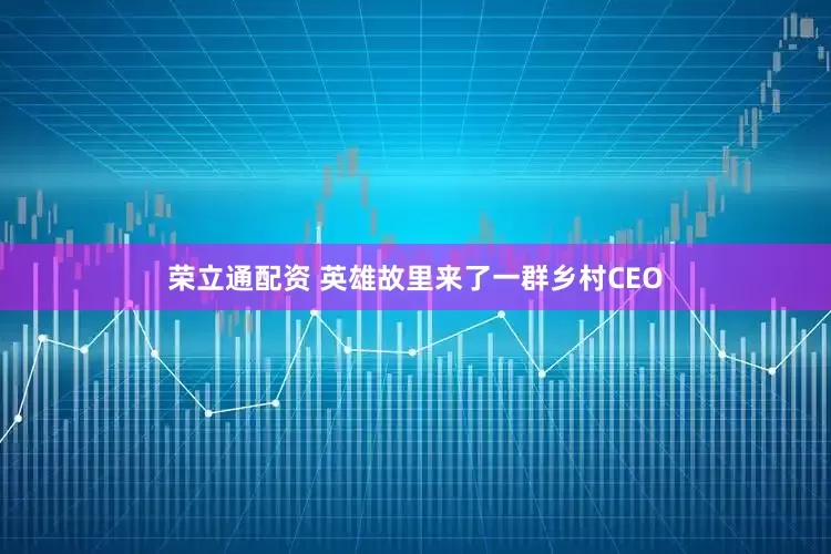 荣立通配资 英雄故里来了一群乡村CEO